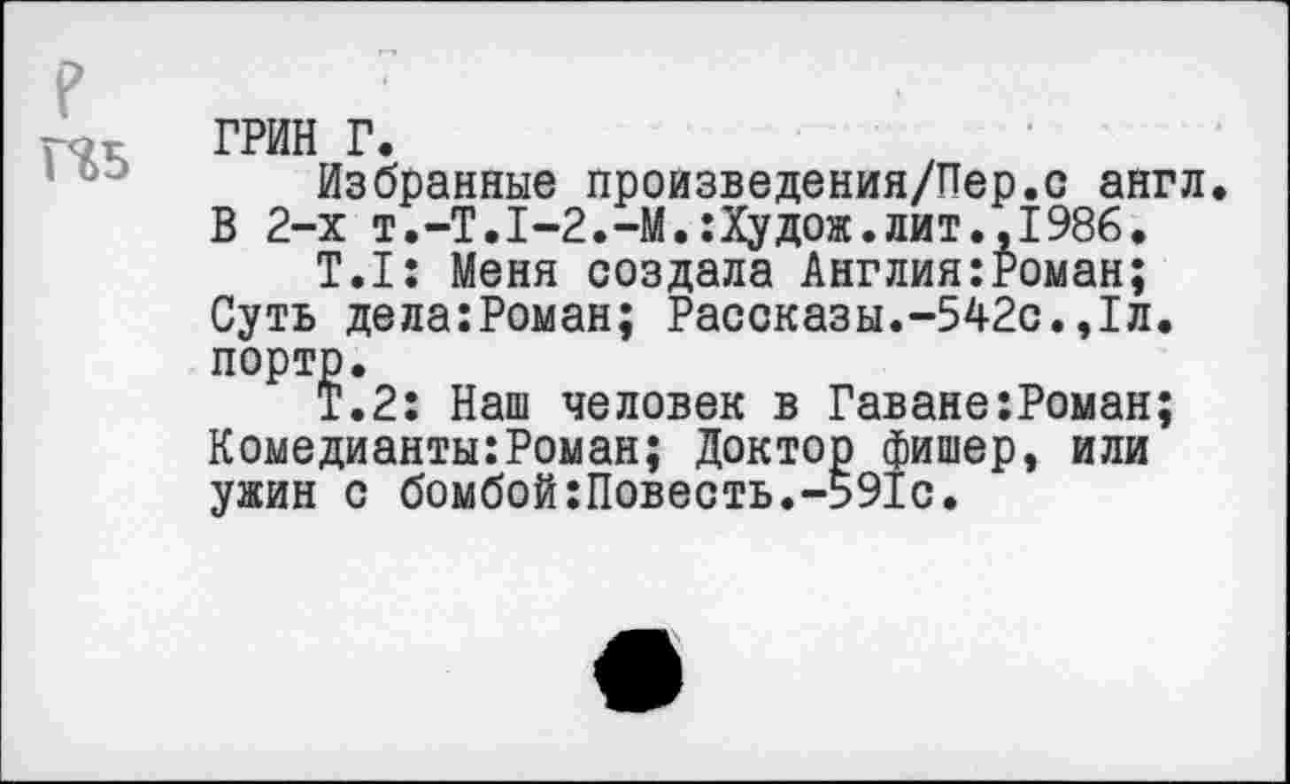 ﻿Н5
ГРИН г.
Избранные произведения/Пер.с англ. В 2-х т.-Т.1-2.-М.:Худож.лит.,1986.
Т.1: Меня создала Англия:Роман; Суть дела:Роман; Рассказы.-542с.,1л.
порто.
Т.2: Наш человек в Гаване:Роман; Комедианты:Роман; Доктор фишер, или ужин с бомбой:Повесть.-591с.